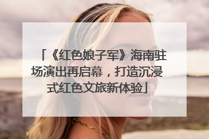《红色娘子军》海南驻场演出再启幕，打造沉浸式红色文旅新体验