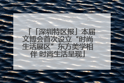「深圳特区报」本届文博会首次设立“时尚生活展区”东方美学相伴 时尚生活呈现