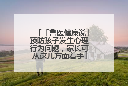 「鲁医健康说」预防孩子发生心理行为问题，家长可从这几方面着手