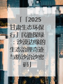 「2025甘肃生态环保行」民勤探绿：沙漠边缘的生态治理奇迹与防沙治沙密码