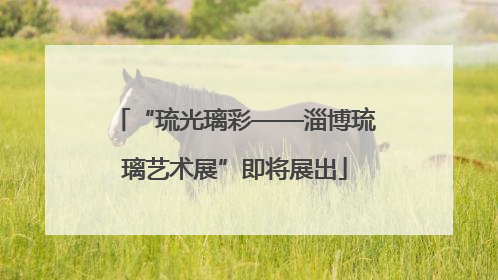 “琉光璃彩——淄博琉璃艺术展”即将展出