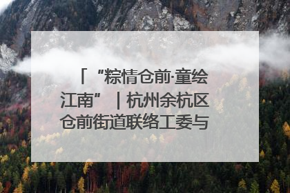 “粽情仓前·童绘江南”｜杭州余杭区仓前街道联络工委与辖区群众共度佳节