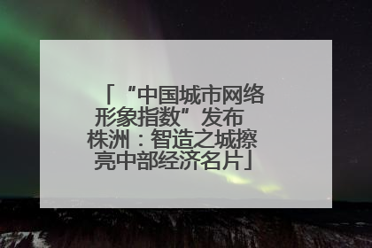 “中国城市网络形象指数”发布 株洲：智造之城擦亮中部经济名片