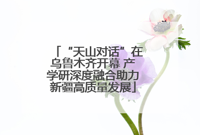 “天山对话”在乌鲁木齐开幕 产学研深度融合助力新疆高质量发展