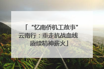 “忆南侨机工故事”云南行：重走抗战血线 赓续精神薪火