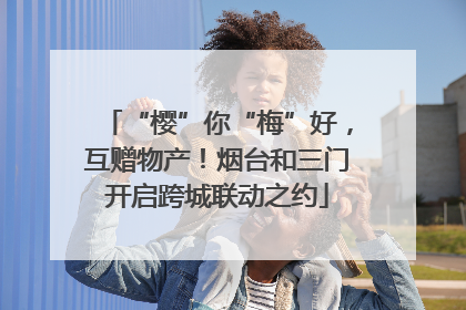 “樱”你“梅”好，互赠物产！烟台和三门开启跨城联动之约