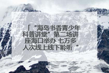 “海岛书香青少年科普讲堂”第二场讲座海口举办 七万多人次线上线下聆听“工匠精神”