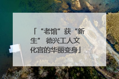 “老馆”获“新生” 德兴工人文化宫的华丽变身