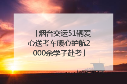 烟台交运51辆爱心送考车暖心护航2000余学子赴考