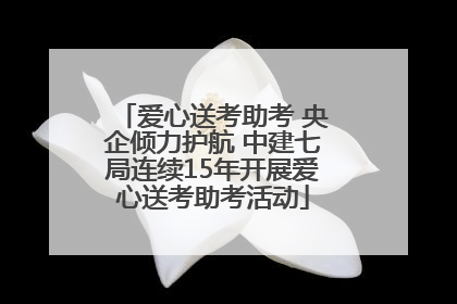 爱心送考助考 央企倾力护航 中建七局连续15年开展爱心送考助考活动