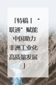 特稿丨“联通”赋能 中国助力非洲工业化高质量发展