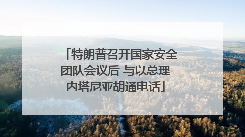 特朗普召开国家安全团队会议后 与以总理内塔尼亚胡通电话