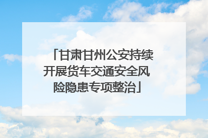甘肃甘州公安持续开展货车交通安全风险隐患专项整治