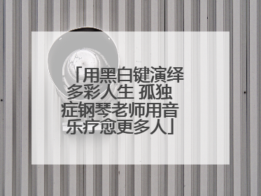 用黑白键演绎多彩人生 孤独症钢琴老师用音乐疗愈更多人