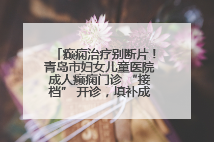 癫痫治疗别断片！青岛市妇女儿童医院成人癫痫门诊 “接档” 开诊，填补成年延续治疗空白