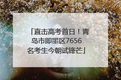 直击高考首日！青岛市即墨区7656名考生今朝试锋芒