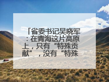 省委书记吴晓军：在青海这片高原上，只有“特殊贡献”，没有“特殊待遇”