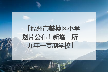 福州市鼓楼区小学划片公布！新增一所九年一贯制学校