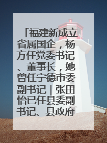 福建新成立省属国企，杨方任党委书记、董事长，她曾任宁德市委副书记｜张田怡已任县委副书记、县政府党组书记