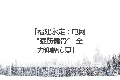 福建永定：电网“强筋健骨” 全力迎峰度夏