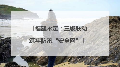 福建永定：三级联动筑牢防汛“安全网”