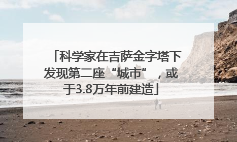 科学家在吉萨金字塔下发现第二座“城市”，或于3.8万年前建造