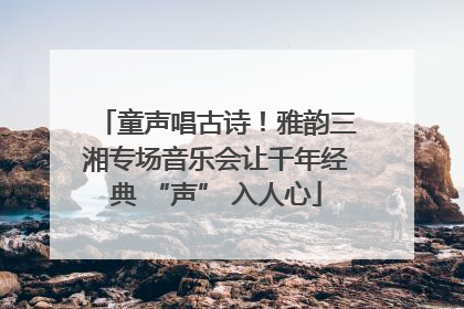 童声唱古诗！雅韵三湘专场音乐会让千年经典 “声” 入人心