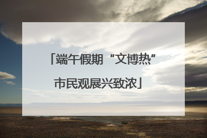端午假期“文博热” 市民观展兴致浓