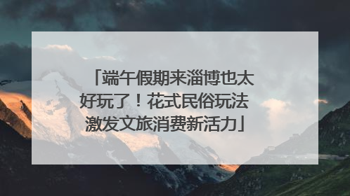 端午假期来淄博也太好玩了！花式民俗玩法激发文旅消费新活力
