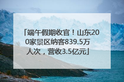 端午假期收官！山东200家景区纳客839.5万人次，营收3.5亿元