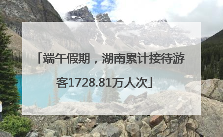 端午假期，湖南累计接待游客1728.81万人次