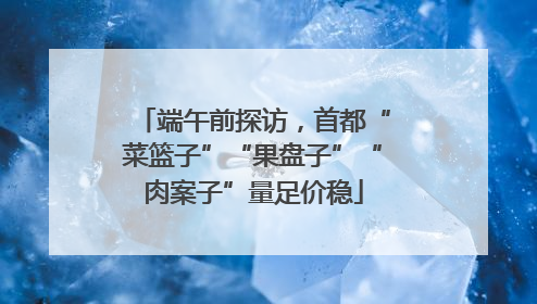 端午前探访，首都“菜篮子”“果盘子”“肉案子”量足价稳