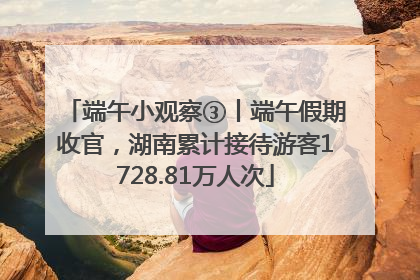 端午小观察③丨端午假期收官，湖南累计接待游客1728.81万人次