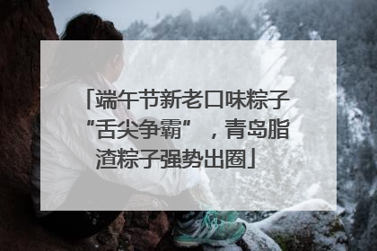 端午节新老口味粽子“舌尖争霸”，青岛脂渣粽子强势出圈