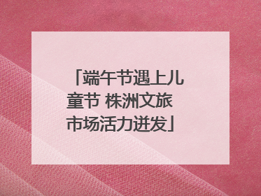 端午节遇上儿童节 株洲文旅市场活力迸发