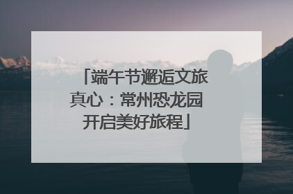 端午节邂逅文旅真心：常州恐龙园开启美好旅程