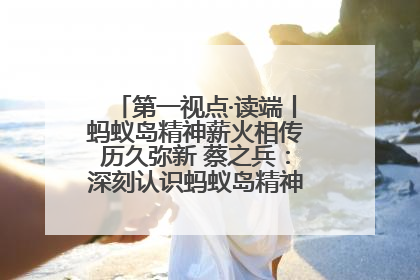 第一视点·读端丨蚂蚁岛精神薪火相传历久弥新 蔡之兵：深刻认识蚂蚁岛精神的“精气神”