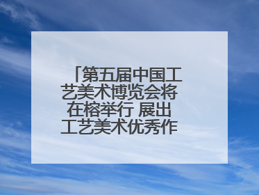 第五届中国工艺美术博览会将在榕举行 展出工艺美术优秀作品12万余件