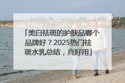 美白祛斑的护肤品哪个品牌好？2025热门祛斑水乳总结，真好用