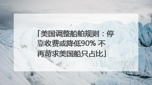 美国调整船舶规则：停靠收费或降低90% 不再苛求美国船只占比