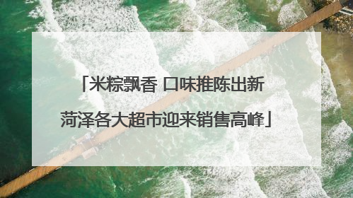 米粽飘香 口味推陈出新 菏泽各大超市迎来销售高峰
