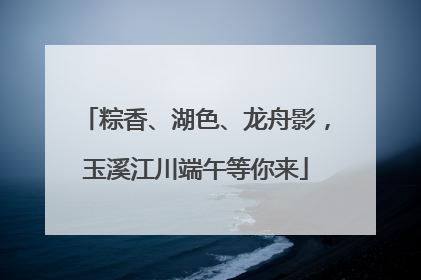 粽香、湖色、龙舟影，玉溪江川端午等你来