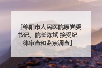 绵阳市人民医院原党委书记、院长陈斌 接受纪律审查和监察调查