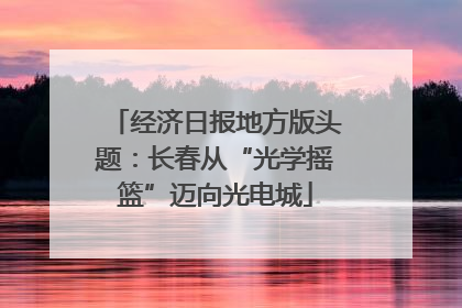 经济日报地方版头题：长春从“光学摇篮”迈向光电城