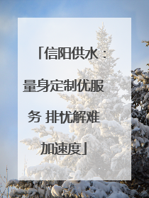 信阳供水：量身定制优服务 排忧解难加速度