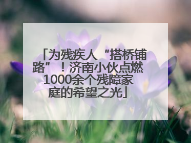 为残疾人“搭桥铺路”！济南小伙点燃1000余个残障家庭的希望之光