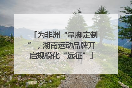 为非洲“量脚定制”，湖南运动品牌开启规模化“远征”