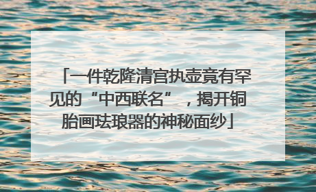一件乾隆清宫执壶竟有罕见的“中西联名”，揭开铜胎画珐琅器的神秘面纱