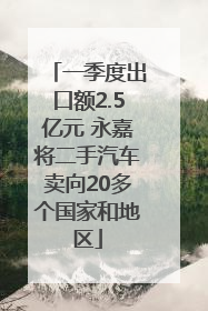 一季度出口额2.5亿元 永嘉将二手汽车卖向20多个国家和地区