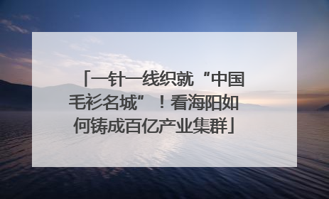 一针一线织就“中国毛衫名城”！看海阳如何铸成百亿产业集群